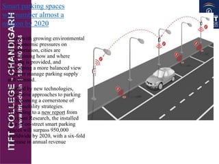 Faced with growing environmental
and economic pressures on
transportation, cities are
reexamining how and where
parking is provided, and
developing a more balanced view
to better manage parking supply
and demand.
Enabled by new technologies,
innovative approaches to parking
are becoming a cornerstone of
cities' mobility strategies.
According to a new report from
Navigant Research, the installed
base of on-street smart parking
spaces will surpass 950,000
worldwide by 2020, with a six-fold
increase in annual revenue
Smart parking spaces
will number almost a
million by 2020
 