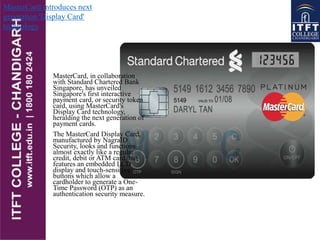 MasterCard, in collaboration
with Standard Chartered Bank
Singapore, has unveiled
Singapore's first interactive
payment card, or security token
card, using MasterCard's
Display Card technology,
heralding the next generation of
payment cards.
The MasterCard Display Card,
manufactured by NagraID
Security, looks and functions
almost exactly like a regular
credit, debit or ATM card, but
features an embedded LCD
display and touch-sensitive
buttons which allow a
cardholder to generate a One-
Time Password (OTP) as an
authentication security measure.
MasterCard introduces next
generation 'Display Card'
technology
 