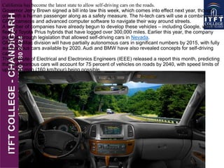 California has become the latest state to allow self-driving cars on the roads.
Governor Jerry Brown signed a bill into law this week, which comes into effect next year, though
only with a human passenger along as a safety measure. The hi-tech cars will use a combination of
GPS, cameras and advanced computer software to navigate their way around streets.
A number of companies have already begun to develop these vehicles – including Google, with a
fleet of Toyota Prius hybrids that have logged over 300,000 miles. Earlier this year, the company
pushed through legislation that allowed self-driving cars in Nevada.
GM's Cadillac division will have partially autonomous cars in significant numbers by 2015, with fully
autonomous cars available by 2020. Audi and BMW have also revealed concepts for self-driving
cars.
The Institute of Electrical and Electronics Engineers (IEEE) released a report this month, predicting
that autonomous cars will account for 75 percent of vehicles on roads by 2040, with speed limits of
up to 100 mph (160 km/hour) being possible.
 