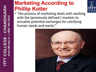 Marketing According to
Phillip Kotler
• “the process of marketing deals with working
with the (previously defined ) markets to
actualize potential exchanges for satisfying
human needs and wants.”
 