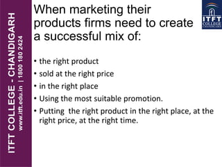 When marketing their
products firms need to create
a successful mix of:
• the right product
• sold at the right price
• in the right place
• Using the most suitable promotion.
• Putting the right product in the right place, at the
right price, at the right time.
 