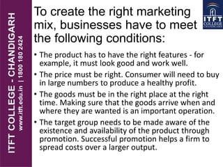 To create the right marketing
mix, businesses have to meet
the following conditions:
• The product has to have the right features - for
example, it must look good and work well.
• The price must be right. Consumer will need to buy
in large numbers to produce a healthy profit.
• The goods must be in the right place at the right
time. Making sure that the goods arrive when and
where they are wanted is an important operation.
• The target group needs to be made aware of the
existence and availability of the product through
promotion. Successful promotion helps a firm to
spread costs over a larger output.
 