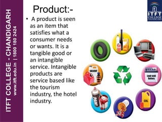 Product:-
• A product is seen
as an item that
satisfies what a
consumer needs
or wants. It is a
tangible good or
an intangible
service. Intangible
products are
service based like
the tourism
industry, the hotel
industry.
 