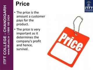 Price
• The price is the
amount a customer
pays for the
product.
• The price is very
important as it
determines the
company's profit
and hence,
survival.
 