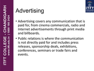Advertising
• Advertising covers any communication that is
paid for, from cinema commercials, radio and
Internet advertisements through print media
and billboards.
• Public relations is where the communication
is not directly paid for and includes press
releases, sponsorship deals, exhibitions,
conferences, seminars or trade fairs and
events.
 
