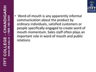 • Word-of-mouth is any apparently informal
communication about the product by
ordinary individuals, satisfied customers or
people specifically engaged to create word of
mouth momentum. Sales staff often plays an
important role in word of mouth and public
relations
 
