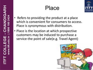Place
• Refers to providing the product at a place
which is convenient for consumers to access.
Place is synonymous with distribution.
• Place is the location at which prospective
customers may be induced to purchase a
service-the point of sale(e.g. Travel Agent)
 