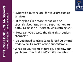• Where do buyers look for your product or
service?
• · If they look in a store, what kind? A
specialist boutique or in a supermarket, or
both? Or online? Or direct, via a catalogue?
• · How can you access the right distribution
channels?
• Do you need to use a sales force? Or attend
trade fairs? Or make online submissions?
• What do your competitors do, and how can
you learn from that and/or differentiate?
 