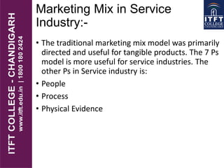 Marketing Mix in Service
Industry:-
• The traditional marketing mix model was primarily
directed and useful for tangible products. The 7 Ps
model is more useful for service industries. The
other Ps in Service industry is:
• People
• Process
• Physical Evidence
 