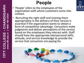 People
• 'People' refers to the employees of the
organization with whom customers come into
contact.
• Recruiting the right staff and training them
appropriately in the delivery of their service is
essential if the organization wants to obtain a
form of competitive advantage. Consumers make
judgments and deliver perceptions of the service
based on the employees they interact with. Staff
should have the appropriate interpersonal skills,
attitude, and service knowledge to provide the
service that consumers are paying for.
 