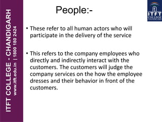 People:-
• These refer to all human actors who will
participate in the delivery of the service
• This refers to the company employees who
directly and indirectly interact with the
customers. The customers will judge the
company services on the how the employee
dresses and their behavior in front of the
customers.
 