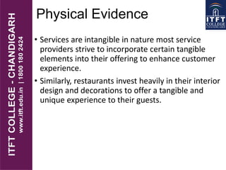 Physical Evidence
• Services are intangible in nature most service
providers strive to incorporate certain tangible
elements into their offering to enhance customer
experience.
• Similarly, restaurants invest heavily in their interior
design and decorations to offer a tangible and
unique experience to their guests.
 