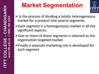 Market Segmentation
 Is the process of dividing a totally heterogeneous
market for a product into several segments.
Each segment is a homogeneous market in all the
significant aspects.
One or more of those segments is selected as the
organisation targeted market
Finally a separate marketing mix is developed for
each segment
 