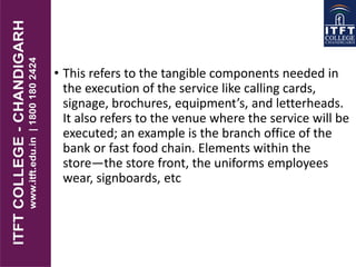 • This refers to the tangible components needed in
the execution of the service like calling cards,
signage, brochures, equipment’s, and letterheads.
It also refers to the venue where the service will be
executed; an example is the branch office of the
bank or fast food chain. Elements within the
store—the store front, the uniforms employees
wear, signboards, etc
 
