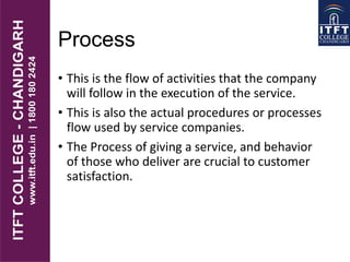 Process
• This is the flow of activities that the company
will follow in the execution of the service.
• This is also the actual procedures or processes
flow used by service companies.
• The Process of giving a service, and behavior
of those who deliver are crucial to customer
satisfaction.
 