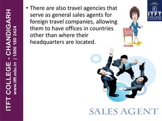 • There are also travel agencies that
serve as general sales agents for
foreign travel companies, allowing
them to have offices in countries
other than where their
headquarters are located.
 