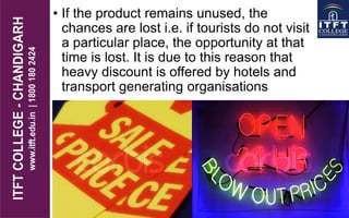 • If the product remains unused, the
chances are lost i.e. if tourists do not visit
a particular place, the opportunity at that
time is lost. It is due to this reason that
heavy discount is offered by hotels and
transport generating organisations
 