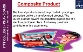 Composite Product
The tourist product cannot be provided by a single
enterprise unlike a manufactured product. The
tourist product covers the complete experience of a
visit to a particular place. And many providers
contribute to this experience.
 