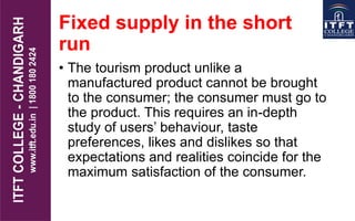 Fixed supply in the short
run
• The tourism product unlike a
manufactured product cannot be brought
to the consumer; the consumer must go to
the product. This requires an in-depth
study of users’ behaviour, taste
preferences, likes and dislikes so that
expectations and realities coincide for the
maximum satisfaction of the consumer.
 