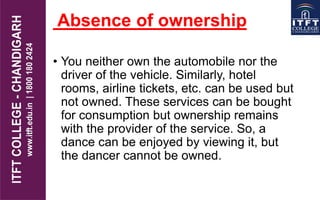 Absence of ownership
• You neither own the automobile nor the
driver of the vehicle. Similarly, hotel
rooms, airline tickets, etc. can be used but
not owned. These services can be bought
for consumption but ownership remains
with the provider of the service. So, a
dance can be enjoyed by viewing it, but
the dancer cannot be owned.
 