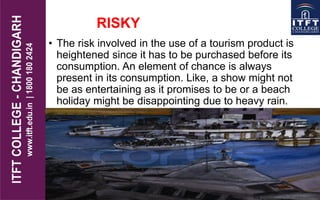 RISKY
• The risk involved in the use of a tourism product is
heightened since it has to be purchased before its
consumption. An element of chance is always
present in its consumption. Like, a show might not
be as entertaining as it promises to be or a beach
holiday might be disappointing due to heavy rain.
 