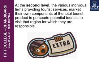 At the second level, the various individual
firms providing tourist services, market
their own components of the total tourist
product to persuade potential tourists to
visit that region for which they are
responsible.
 