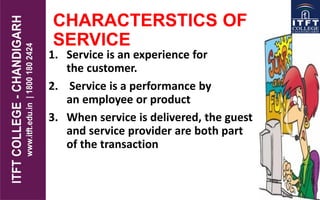 CHARACTERSTICS OF
SERVICE
1. Service is an experience for
the customer.
2. Service is a performance by
an employee or product
3. When service is delivered, the guest
and service provider are both part
of the transaction
 