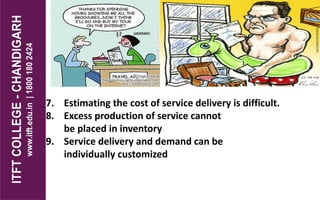 7. Estimating the cost of service delivery is difficult.
8. Excess production of service cannot
be placed in inventory
9. Service delivery and demand can be
individually customized
 