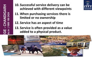 10. Successful service delivery can be
achieved with different viewpoints
11. When purchasing services there is
limited or no ownership
12. Service has an aspect of time
13. Service is often provided as a value
added to a physical product.
 