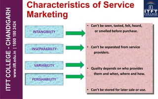 Characteristics of Service
Marketing
• Can’t be seen, tasted, felt, heard,
or smelled before purchase.
• Can’t be separated from service
providers.
• Quality depends on who provides
them and when, where and how.
• Can’t be stored for later sale or use.
INTANGIBILTY
INSEPARABILTY
VARIABILITY
PERISHABILITY
 