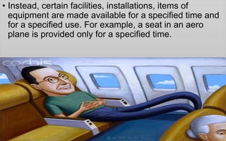• Instead, certain facilities, installations, items of
equipment are made available for a specified time and
for a specified use. For example, a seat in an aero
plane is provided only for a specified time.
 
