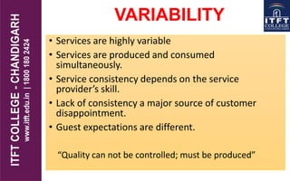 VARIABILITY
• Services are highly variable
• Services are produced and consumed
simultaneously.
• Service consistency depends on the service
provider’s skill.
• Lack of consistency a major source of customer
disappointment.
• Guest expectations are different.
“Quality can not be controlled; must be produced”
 