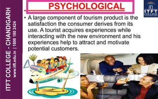 PSYCHOLOGICAL
• A large component of tourism product is the
satisfaction the consumer derives from its
use. A tourist acquires experiences while
interacting with the new environment and his
experiences help to attract and motivate
potential customers.
 