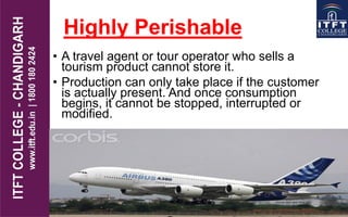 Highly Perishable
• A travel agent or tour operator who sells a
tourism product cannot store it.
• Production can only take place if the customer
is actually present. And once consumption
begins, it cannot be stopped, interrupted or
modified.
 