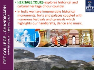 • HERITAGE TOURS-explores historical and
cultural heritage of our country.
• In India we have innumerable historical
monuments, forts and palaces coupled with
numerous festivals and carnivals which
highlights our handicrafts, dance and music.
 