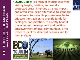 • ECOTOURISM is a form of tourism involving
visiting fragile, pristine, and usually
protected areas, intended as a low impact
and often small scale alternative to standard
commercial tourism. Its purpose may be to
educate the traveler, to provide funds for
ecological conservation, to directly benefit
the economic development and political
empowerment of local communities, or to
foster respect for different cultures and for
human rights
 
