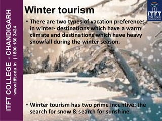 Winter tourism
• There are two types of vacation preferences
in winter- destinations which have a warm
climate and destinations which have heavy
snowfall during the winter season.
• Winter tourism has two prime incentive: the
search for snow & search for sunshine.
 