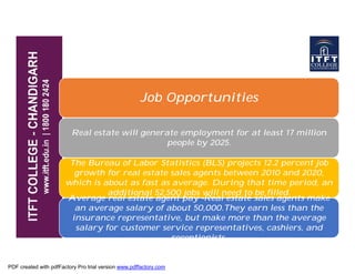 Job Opportunities
Real estate will generate employment for at least 17 millionReal estate will generate employment for at least 17 million
people by 2025.
The Bureau of Labor Statistics (BLS) projects 12.2 percent job
growth for real estate sales agents between 2010 and 2020,
which is about as fast as average. During that time period, an
additional 52,500 jobs will need to be filled.
Average real estate agent pay -Real estate sales agents make
an average salary of about 50,000.They earn less than the
insurance representative, but make more than the average
salary for customer service representatives, cashiers, and
receptionists.
PDF created with pdfFactory Pro trial version www.pdffactory.com
 
