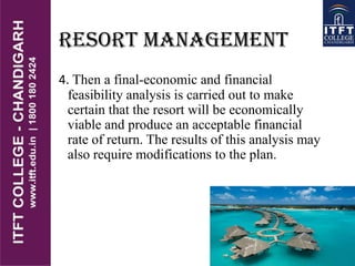 RESORT MANAGEMENT
4. Then a final-economic and financial
feasibility analysis is carried out to make
certain that the resort will be economically
viable and produce an acceptable financial
rate of return. The results of this analysis may
also require modifications to the plan.
 