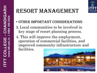 RESORT MANAGEMENT
• OTHER IMPORTANT CONSIDERATIONS
3. Local communities to be involved in
key stage of resort planning process.
4. This will improve the employment,
operation of commercial facilities, and
improved community infrastructure and
facilities.
 