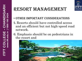 RESORT MANAGEMENT
• OTHER IMPORTANT CONSIDERATIONS
5. Resorts should have controlled access
and an efficient but not high-speed road
network.
6. Emphasis should be on pedestrians in
the resort and
 