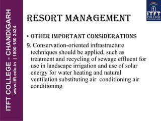 RESORT MANAGEMENT
• OTHER IMPORTANT CONSIDERATIONS
9. Conservation-oriented infrastructure
techniques should be applied, such as
treatment and recycling of sewage effluent for
use in landscape irrigation and use of solar
energy for water heating and natural
ventilation substituting air conditioning air
conditioning
 