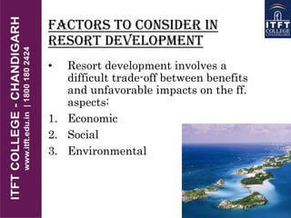 Factors to Consider in
resort development
• Resort development involves a
difficult trade-off between benefits
and unfavorable impacts on the ff.
aspects:
1. Economic
2. Social
3. Environmental
 