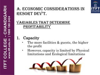 A. Economic Considerations in
REsoRt DEv’t.
Variables that Determine
Profitability
1. Capacity
• The more facilities & guests, the higher
the profit
• However, capacity is limited by Physical
limitations and Ecological limitations
 