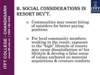B. Social Considerations in
REsoRt DEv’t.
o Communities may resent hiring
of outsiders for better paying
positions
o For local community members
working in the resort, exposure
to the “high” lifestyle of resorts
may cause dissatisfaction w/ his
lifestyle & develop a false sense
of values anchored on material
acquisitions & creature comforts
 