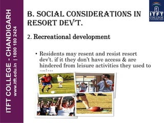 B. Social Considerations in
REsoRt DEv’t.
2. Recreational development
• Residents may resent and resist resort
dev’t. if it they don’t have access & are
hindered from leisure activities they used to
enjoy
 