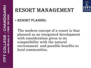 RESORT MANAGEMENT
• RESORT PLANING:
The modern concept of a resort is that
planned as an integrated development
with consideration given to its
compatibility with the natural
environment and possible benefits to
local communities.
 