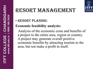 RESORT MANAGEMENT
• RESORT PLANING:
Economic feasibility analysis:
Analysis of the economic costs and benefits of
a project to the entire area, region or country.
A project may generate overall positive
economic benefits by attracting tourists to the
area, but not make a profit in itself.
 