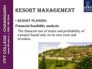 RESORT MANAGEMENT
• RESORT PLANING:
Financial feasibility analysis:
The financial rate of return and profitability of
a project based only on its own costs and
revenues.
 