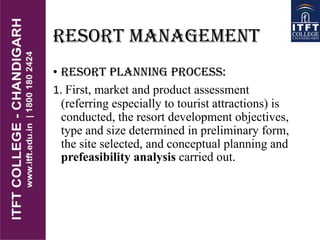 RESORT MANAGEMENT
• RESORT PLANNING PROCESS:
1. First, market and product assessment
(referring especially to tourist attractions) is
conducted, the resort development objectives,
type and size determined in preliminary form,
the site selected, and conceptual planning and
prefeasibility analysis carried out.
 
